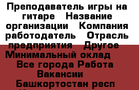 Преподаватель игры на гитаре › Название организации ­ Компания-работодатель › Отрасль предприятия ­ Другое › Минимальный оклад ­ 1 - Все города Работа » Вакансии   . Башкортостан респ.,Караидельский р-н